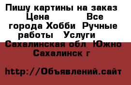 Пишу картины на заказ › Цена ­ 6 000 - Все города Хобби. Ручные работы » Услуги   . Сахалинская обл.,Южно-Сахалинск г.